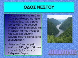 ΟΔΟΣ ΝΕΣΤΟΥ
● Ο Νέστος είναι ένα από τα
πέντε μεγαλύτερα ποτάμια
της Ελλάδας, ενώ ο ρους
του οριοθετεί τα σύνορα
ανάμεσα στη Μακεδονία και
τη Θράκη και τους νομούς
Καβάλας και Ξάνθης,
έχοντας πρώτα διατρέξει το
νομό Δράμας.
● Η συνολική του πορεία
καλύπτει 243 χλμ, 130 από
τα οποία βρίσκονται σε
Ελληνικό έδαφος.
 
