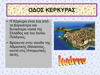 ΟΔΟΣ ΚΕΡΚΥΡΑΣ
● Η Κέρκυρα είναι ένα από
τα βορειότερα και
δυτικότερα νησιά της
Ελλάδας και του Ιονίου
Πελάγους.
● Βρίσκεται στην είσοδο της
Αδριατικής Θάλασσας,
κοντά στις Ηπειρωτικές
ακτές.
 