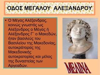 ΟΔΟΣ ΜΕΓΑΛΟΥ ΑΛΕΞΑΝΔΡΟΥ
● Ο Μέγας Αλέξανδρος,
κοινώς γνωστός ως
Αλέξανδρος ο Μέγας ή
Αλέξανδρος Γ΄ ο Μακεδών,
ήταν βασιλεύς του
Βασιλείου της Μακεδονίας,
αυτοκράτορας της
Μακεδονικής
αυτοκρατορίας και μέλος
της δυναστείας των
Αργεαδών.
 