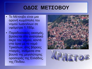 ● Το Μέτσοβο είναι μια
ορεινή κωμόπολη του
νομού Ιωαννίνων σε
υψόμετρο 1.150μ.
● Παραδοσιακός οικισμός,
βρίσκεται στο ανατολικό
άκρο του νομού, κοντά
στα όρια με το νομό
Τρικάλων, στις βόρειες
πλαγιές, ανάμεσα στα
βουνά της μεγαλύτερης
οροσειράς της Ελλάδος,
της Πίνδου.
ΟΔΟΣ ΜΕΤΣΟΒΟΥ
 
