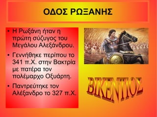 ΟΔΟΣ ΡΩΞΑΝΗΣ
● Η Ρωξάνη ήταν η
πρώτη σύζυγος του
Μεγάλου Αλεξάνδρου.
● Γεννήθηκε περίπου το
341 π.Χ. στην Βακτρία
με πατέρα τον
πολέμαρχο Οξυάρτη.
● Παντρεύτηκε τον
Αλέξανδρο το 327 π.Χ.
 