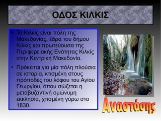 ΟΔΟΣ ΚΙΛΚΙΣ
● Το Κιλκίς είναι πόλη της
Μακεδονίας, έδρα του δήμου
Κιλκίς και πρωτεύουσα της
Περιφερειακής Ενότητας Κιλκίς
στην Κεντρική Μακεδονία.
● Πρόκειται για μία πόλη πλούσια
σε ιστορία, κτισμένη στους
πρόποδες του λόφου του Αγίου
Γεωργίου, όπου σώζεται η
μεταβυζαντινή ομώνυμη
εκκλησία, χτισμένη γύρω στο
1830.
 