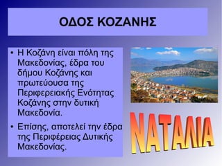 ΟΔΟΣ ΚΟΖΑΝΗΣ
● Η Κοζάνη είναι πόλη της
Μακεδονίας, έδρα του
δήμου Κοζάνης και
πρωτεύουσα της
Περιφερειακής Ενότητας
Κοζάνης στην δυτική
Μακεδονία.
● Επίσης, αποτελεί την έδρα
της Περιφέρειας Δυτικής
Μακεδονίας.
 
