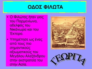ΟΔΟΣ ΦΙΛΩΤΑ
● Ο Φιλώτας ήταν γιος
του Παρμενίωνα,
αδελφός του
Νικάνωρα και του
Έκτορα.
● Υπηρέτησε ως ένας
από τους πιο
σημαντικούς
αξιωματικούς του
Μεγάλου Αλεξάνδρου
στην εκστρατεία του
στην Ασία.
 
