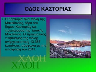 ΟΔΟΣ ΚΑΣΤΟΡΙΑΣ
● Η Καστοριά είναι πόλη της
Μακεδονίας, έδρα του
δήμου Καστοριάς και
πρωτεύουσα της δυτικής
Μακεδονία. Ο πραγματικός
πληθυσμός της πόλης
ανέρχεται στους 13.387
κατοίκους, σύμφωνα με την
απογραφή του 2011.
 