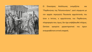 Ο Επικούριος Απόλλωνας ονομάζεται και
"Παρθενώνας της Πελοποννήσου", γιατί σύμφωνα με
τον αρχαίο περιηγητή Παυσανία αρχιτέκτονάς του
ήταν ο Ικτίνος, ο αρχιτέκτονας του Παρθενώνα,
πληροφορία που, όμως, δεν έχει επιβεβαιωθεί πλήρως.
Ωστόσο ορισμένα χαρακτηριστικά του έχουν
αναμφισβήτητα αττική επιρροή.
 