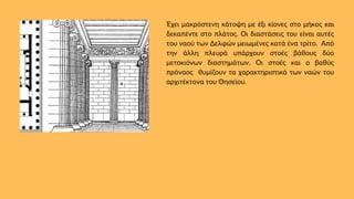 Έχει μακρόστενη κάτοψη με έξι κίονες στο μήκος και
δεκαπέντε στο πλάτος. Οι διαστάσεις του είναι αυτές
του ναού των Δελφών μειωμένες κατά ένα τρίτο. Από
την άλλη πλευρά υπάρχουν στοές βάθους δύο
μετοκιόνων διαστημάτων. Οι στοές και ο βαθύς
πρόναος θυμίζουν τα χαρακτηριστικά των ναών του
αρχιτέκτονα του Θησείου.
 