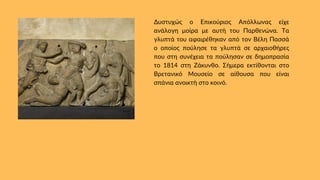 Δυστυχώς ο Επικούριος Απόλλωνας είχε
ανάλογη μοίρα με αυτή του Παρθενώνα. Τα
γλυπτά του αφαιρέθηκαν από τον Βέλη Πασσά
ο οποίος πούλησε τα γλυπτά σε αρχαιοθήρες
που στη συνέχεια τα πούλησαν σε δημοπρασία
το 1814 στη Ζάκυνθο. Σήμερα εκτίθονται στο
Βρετανικό Μουσείο σε αίθουσα που είναι
σπάνια ανοικτή στο κοινό.
 