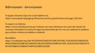 Βιβλιογραφία - Δικτυογραφία
Η αρχαία ελληνική τέχνη και η ακτινοβολία της
https://www.greek-language.gr/Resources/ancient_greek/history/art/page_102.html
Η μηχανή του Χρόνου
https://www.mixanitouxronou.gr/i-kolones-tou-naou-ekfrazoun-tin-ousia-olis-etoutis-tis-
vounisias-afstirotitas-ki-erimias-ta-logia-tou-kazantzaki-gia-ton-nao-tou-epikouriou-apollona-
pou-echtise-o-iktinos-ke-leilatise-o-kokerel/
Βικιπαίδεια
https://el.wikipedia.org/wiki/%CE%9D%CE%B1%CF%8C%CF%82_%CE%95%CF%80%CE%
B9%CE%BA%CE%BF%CF%8D%CF%81%CE%B9%CE%BF%CF%85_%CE%91%CF%80%CF%
8C%CE%BB%CE%BB%CF%89%CE%BD%CE%B1
 