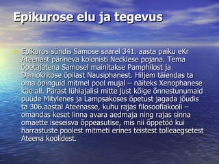 Epikurose elu ja tegevus Epikuros sündis Samose saarel 341. aasta paiku eKr Ateenast pärineva kolonisti Necklese pojana. Tema õpetajatena Samosel mainitakse Pamphilost ja Demokritose õpilast Nausiphanest. Hiljem täiendas ta oma õpinguid mitmel pool mujal – näiteks Xenophanese käe all. Pärast lühiajalisi mitte just kõige õnnestunumaid püüde Mitylenes ja Lampsakoses õpetust jagada jõudis ta 306.aastal Ateenasse, kuhu rajas filosoofiakooli – omandas keset linna avara aedmaja ning rajas sinna omaette iseseisva õppeasutise, mis nii õppetöö kui harrastuste poolest mitmeti erines teistest tolleaegsetest Ateena koolidest.  