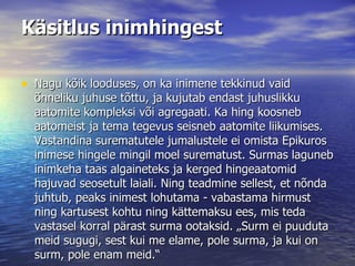 Käsitlus inimhingest Nagu kõik looduses, on ka inimene tekkinud vaid õnneliku juhuse tõttu, ja kujutab endast juhuslikku aatomite kompleksi või agregaati. Ka hing koosneb aatomeist ja tema tegevus seisneb aatomite liikumises. Vastandina surematutele jumalustele ei omista Epikuros inimese hingele mingil moel surematust. Surmas laguneb inimkeha taas algaineteks ja kerged hingeaatomid hajuvad seosetult laiali. Ning teadmine sellest, et nõnda juhtub, peaks inimest lohutama - vabastama hirmust ning kartusest kohtu ning kättemaksu ees, mis teda vastasel korral pärast surma ootaksid. „Surm ei puuduta meid sugugi, sest kui me elame, pole surma, ja kui on surm, pole enam meid.“  