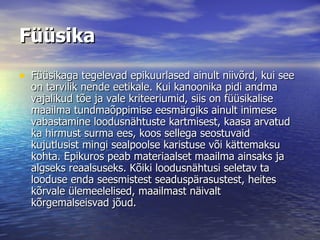 Füüsika Füüsikaga tegelevad epikuurlased ainult niivõrd, kui see on tarvilik nende eetikale. Kui kanoonika pidi andma vajalikud tõe ja vale kriteeriumid, siis on füüsikalise maailma tundmaõppimise eesmärgiks ainult inimese vabastamine loodusnähtuste kartmisest, kaasa arvatud ka hirmust surma ees, koos sellega seostuvaid kujutlusist mingi sealpoolse karistuse või kättemaksu kohta. Epikuros peab materiaalset maailma ainsaks ja algseks reaalsuseks. Kõiki loodusnähtusi seletav ta looduse enda seesmistest seaduspärasustest, heites kõrvale ülemeelelised, maailmast näivalt kõrgemalseisvad jõud.  