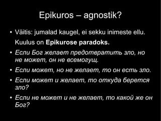Epikuros – agnostik?
●

Väitis: jumalad kaugel, ei sekku inimeste ellu.
Kuulus on Epikurose paradoks.

●

●
●

●

Если Бог желает предотвратить зло, но
не может, он не всемогущ.
Если может, но не желает, то он есть зло.
Если может и желает, то откуда берется
зло?
Если не может и не желает, то какой же он
Бог?

 