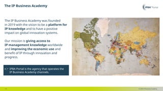 © 2025 IP Business Academy
The IP Business Academy​
- 13 -
👉 IPBA Portal is the agency that operates the
IP Business Academy channels.
The IP Business Academy was founded
in 2019 with the vision to be a platform for
IP knowledge and to have a positive
impact on global innovation systems.
Our mission is giving access to
IP management knowledge worldwide
and improving the economic use and
benefit of IP through innovation and
progress.
 