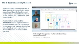 © 2025 IP Business Academy
The IP Business Academy Channels
- 14 -
The IP Business Academy operates a
blog about IP/IP management topics
as well as a LinkedIn feed, where it
informs about current developments
in the IP world and case studies in IP
management.
Additionally, it conducts Live
Interviews with IP experts and local
ambassador partners on LinkedIn to
report about new topics and materials
as well as to present regional and
topical IP experts as direct contact
persons.
 