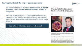 © 2025 IP Business Academy
Communication of the role of patent attorneys
- 18 -
👉Story telling – who is the hero and role model?
We also run a series to make the contributions of patent
attorneys visible for the concrete business success of
companies.
Here, we explain the case study and interview then the
patent attorney about the role of patents in the specific
industry and what business decision-makers should know
about IP.
 