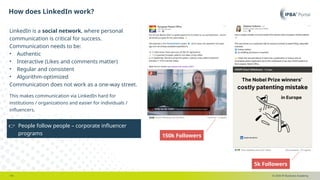 © 2025 IP Business Academy
How does LinkedIn work?
- 19 -
LinkedIn is a social network, where personal
communication is critical for success.
Communication needs to be:
• Authentic
• Interactive (Likes and comments matter)
• Regular and consistent
• Algorithm-optimized
Communication does not work as a one-way street.
This makes communication via LinkedIn hard for
institutions / organizations and easier for individuals /
influencers.
👉 People follow people – corporate influencer
programs 150k Followers
5k Followers
 