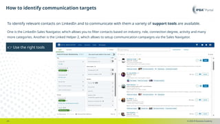 © 2025 IP Business Academy
How to identify communication targets
- 20 -
To identify relevant contacts on LinkedIn and to communicate with them a variety of support tools are available.
One is the LinkedIn Sales Navigator, which allows you to filter contacts based on industry, role, connection degree, activity and many
more categories. Another is the Linked Helper 2, which allows to setup communication campaigns via the Sales Navigator.
👉 Use the right tools
 