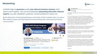 © 2025 IP Business Academy
Networking
- 6 -
LinkedIn helps to generate quickly new relevant business contacts, both
clients and IP experts. This can be achieved by networking with other relevant
experts, e.g. with newsletters, podcasts, recommendations in posts, etc.
By the observation of the posting behaviour and activity of other LinkedIn users, it is easy to
filter relevant contacts and only target the most promising ones, reducing not promising
communication.
 