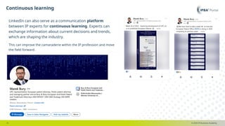 © 2025 IP Business Academy
Continuous learning
- 8 -
LinkedIn can also serve as a communication platform
between IP experts for continuous learning. Experts can
exchange information about current decisions and trends,
which are shaping the industry.
This can improve the camaraderie within the IP profession and move
the field forward.
 