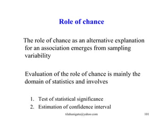 Role of chance

The role of chance as an alternative explanation
for an association emerges from sampling
variability

Evaluation of the role of chance is mainly the
domain of statistics and involves

  1. Test of statistical significance
  2. Estimation of confidence interval
                 tilahunigatu@yahoo.com          101
 