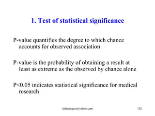 1. Test of statistical significance

P-value quantifies the degree to which chance
  accounts for observed association

P-value is the probability of obtaining a result at
  least as extreme as the observed by chance alone

P<0.05 indicates statistical significance for medical
  research

                    tilahunigatu@yahoo.com            102
 
