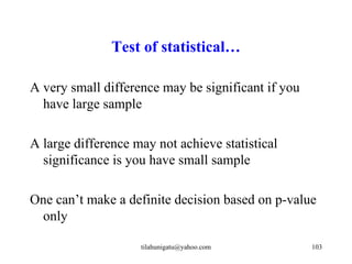 Test of statistical…

A very small difference may be significant if you
  have large sample

A large difference may not achieve statistical
  significance is you have small sample

One can’t make a definite decision based on p-value
 only

                    tilahunigatu@yahoo.com          103
 