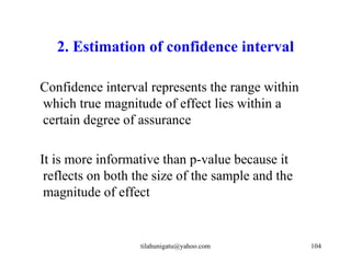 2. Estimation of confidence interval

Confidence interval represents the range within
which true magnitude of effect lies within a
certain degree of assurance

It is more informative than p-value because it
 reflects on both the size of the sample and the
 magnitude of effect


                   tilahunigatu@yahoo.com          104
 