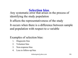 Selection bias
Any systematic error that arises in the process of
identifying the study population
It affects the representativeness of the study
It occurs when there is a difference between sample
and population with respect to a variable

Examples of selection bias:
  1.   Diagnostic bias
  2.   Volunteer bias
  3.   Non-response bias
  4.   Loss to follow-up bias
                       tilahunigatu@yahoo.com   106
 