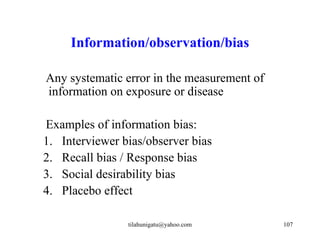 Information/observation/bias

Any systematic error in the measurement of
information on exposure or disease

Examples of information bias:
1. Interviewer bias/observer bias
2. Recall bias / Response bias
3. Social desirability bias
4. Placebo effect

                tilahunigatu@yahoo.com       107
 