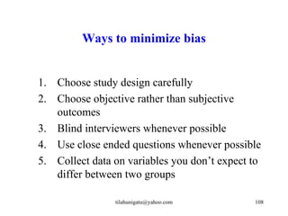 Ways to minimize bias


1. Choose study design carefully
2. Choose objective rather than subjective
   outcomes
3. Blind interviewers whenever possible
4. Use close ended questions whenever possible
5. Collect data on variables you don’t expect to
   differ between two groups

                tilahunigatu@yahoo.com        108
 