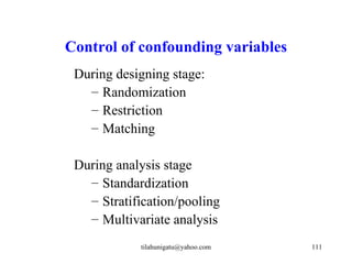 Control of confounding variables
 During designing stage:
   – Randomization
   – Restriction
   – Matching

 During analysis stage
   – Standardization
   – Stratification/pooling
   – Multivariate analysis
            tilahunigatu@yahoo.com   111
 