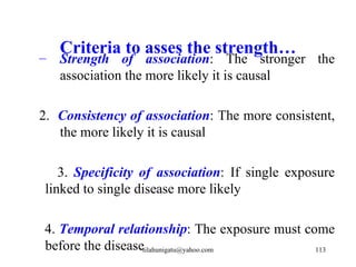 Criteria to asses the strength…
–   Strength of association: The stronger the
    association the more likely it is causal

2. Consistency of association: The more consistent,
   the more likely it is causal

    3. Specificity of association: If single exposure
 linked to single disease more likely

4. Temporal relationship: The exposure must come
before the diseasetilahunigatu@yahoo.com      113
 