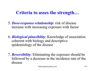 Criteria to asses the strength…

5. Dose-response relationship: risk of disease
   increase with increasing exposure with factor

6. Biological plausibility: Knowledge of association
   coherent with biology and descriptive
   epidemiology of the disease

7. Reversibility: Eliminating the exposure should be
   followed by a decrease in the incidence rate of the
   disease
                    tilahunigatu@yahoo.com          114
 