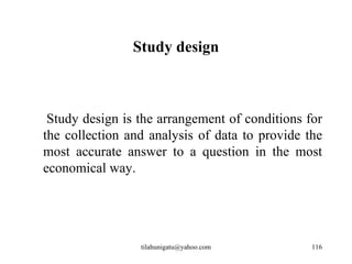 Study design



 Study design is the arrangement of conditions for
the collection and analysis of data to provide the
most accurate answer to a question in the most
economical way.




                 tilahunigatu@yahoo.com         116
 