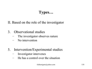 Types…

II. Based on the role of the investigator

3. Observational studies
   –   The investigator observes nature
   –   No intervention


5. Intervention/Experimental studies
   –   Investigator intervenes
   –   He has a control over the situation

                      tilahunigatu@yahoo.com   118
 