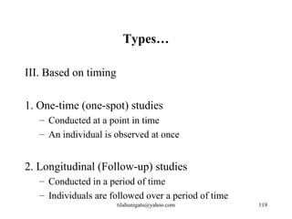 Types…

III. Based on timing

1. One-time (one-spot) studies
   – Conducted at a point in time
   – An individual is observed at once


2. Longitudinal (Follow-up) studies
   – Conducted in a period of time
   – Individuals are followed over a period of time
                       tilahunigatu@yahoo.com         119
 