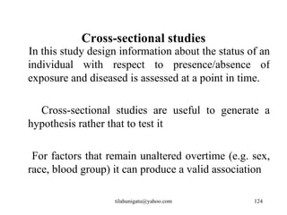 Cross-sectional studies
In this study design information about the status of an
individual with respect to presence/absence of
exposure and diseased is assessed at a point in time.

  Cross-sectional studies are useful to generate a
hypothesis rather that to test it

 For factors that remain unaltered overtime (e.g. sex,
race, blood group) it can produce a valid association

                   tilahunigatu@yahoo.com          124
 