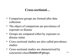 Cross-sectional…

• Comparison groups are formed after data
  collection
• The object of comparison are prevalence of
  exposure or disease
• Groups are compared either by exposure or
  disease status
• Cross-sectional studies are also called prevalence
  studies
• Cross-sectional studies are characterized by
  concurrent classification of groups
                    tilahunigatu@yahoo.com          125
 