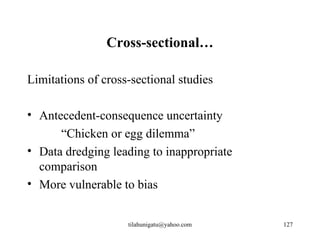 Cross-sectional…

Limitations of cross-sectional studies

• Antecedent-consequence uncertainty
      “Chicken or egg dilemma”
• Data dredging leading to inappropriate
  comparison
• More vulnerable to bias


                    tilahunigatu@yahoo.com   127
 