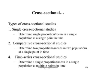 Cross-sectional…

Types of cross-sectional studies
1. Single cross-sectional studies
   –   Determine single proportion/mean in a single
       population at a single point in time
2. Comparative cross-sectional studies
   –   Determine two proportions/means in two populations
       at a single point in time
4. Time-series cross-sectional studies
   –   Determine a single proportion/mean in a single
       population at multiple points in time
                      tilahunigatu@yahoo.com            128
 