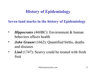 History of Epidemiology

Seven land marks in the history of Epidemiology

•   Hippocrates (460BC): Environment & human
    behaviors affects health
•   John Graunt (1662): Quantified births, deaths
    and diseases
•   Lind (1747): Scurvy could be treated with fresh
    fruit

                   tilahunigatu@yahoo.com         13
 