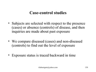 Case-control studies

• Subjects are selected with respect to the presence
  (cases) or absence (controls) of disease, and then
  inquiries are made about past exposure

• We compare diseased (cases) and non-diseased
  (controls) to find out the level of exposure

• Exposure status is traced backward in time


                    tilahunigatu@yahoo.com         130
 