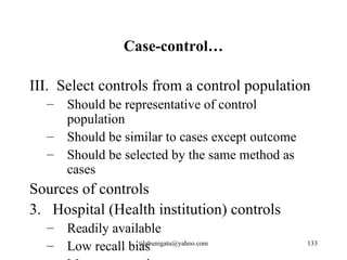 Case-control…

III. Select controls from a control population
  – Should be representative of control
    population
  – Should be similar to cases except outcome
  – Should be selected by the same method as
    cases
Sources of controls
3. Hospital (Health institution) controls
  – Readily available
  – Low recall bias
                 tilahunigatu@yahoo.com         133
 