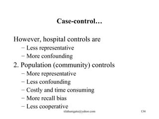 Case-control…

However, hospital controls are
  – Less representative
  – More confounding
2. Population (community) controls
  –   More representative
  –   Less confounding
  –   Costly and time consuming
  –   More recall bias
  –   Less cooperative
                   tilahunigatu@yahoo.com   134
 