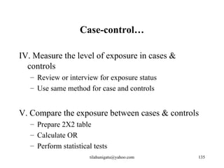 Case-control…

IV. Measure the level of exposure in cases &
  controls
   – Review or interview for exposure status
   – Use same method for case and controls


V. Compare the exposure between cases & controls
   – Prepare 2X2 table
   – Calculate OR
   – Perform statistical tests
                       tilahunigatu@yahoo.com   135
 