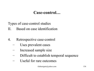 Case-control…

Types of case-control studies
II. Based on case identification

4.       Retrospective case-control
     –     Uses prevalent cases
     –     Increased sample size
     –     Difficult to establish temporal sequence
     –     Useful for rare outcomes
                       tilahunigatu@yahoo.com         136
 