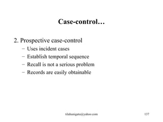 Case-control…

2. Prospective case-control
   –   Uses incident cases
   –   Establish temporal sequence
   –   Recall is not a serious problem
   –   Records are easily obtainable




                        tilahunigatu@yahoo.com   137
 