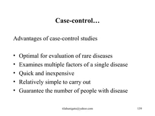 Case-control…

Advantages of case-control studies

•   Optimal for evaluation of rare diseases
•   Examines multiple factors of a single disease
•   Quick and inexpensive
•   Relatively simple to carry out
•   Guarantee the number of people with disease

                     tilahunigatu@yahoo.com         139
 