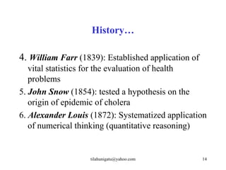 History…

4. William Farr (1839): Established application of
   vital statistics for the evaluation of health
   problems
5. John Snow (1854): tested a hypothesis on the
   origin of epidemic of cholera
6. Alexander Louis (1872): Systematized application
   of numerical thinking (quantitative reasoning)


                   tilahunigatu@yahoo.com            14
 